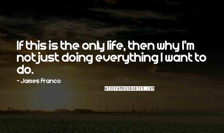 James Franco Quotes: If this is the only life, then why I'm not just doing everything I want to do.