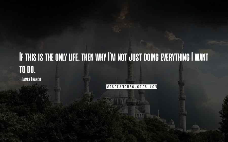 James Franco Quotes: If this is the only life, then why I'm not just doing everything I want to do.