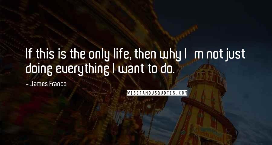 James Franco Quotes: If this is the only life, then why I'm not just doing everything I want to do.