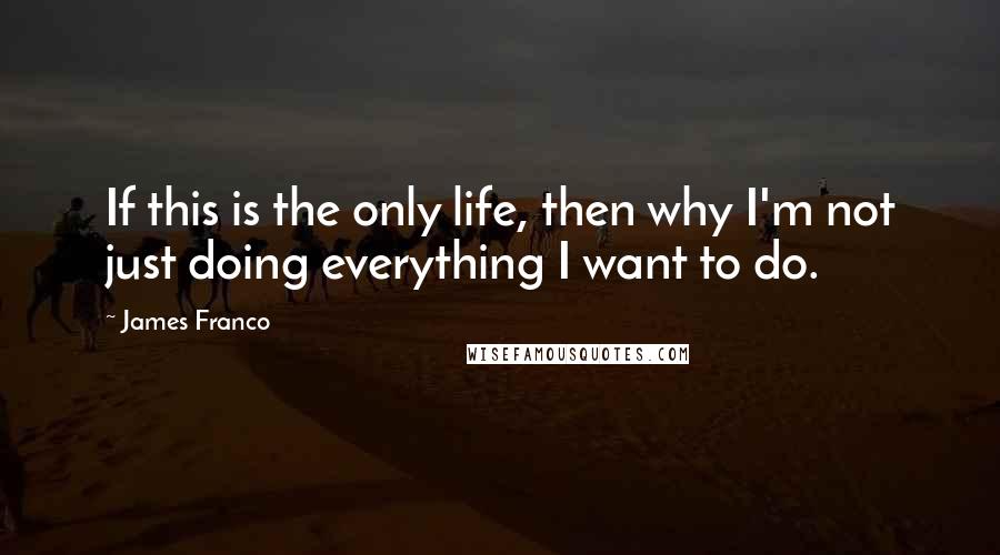 James Franco Quotes: If this is the only life, then why I'm not just doing everything I want to do.