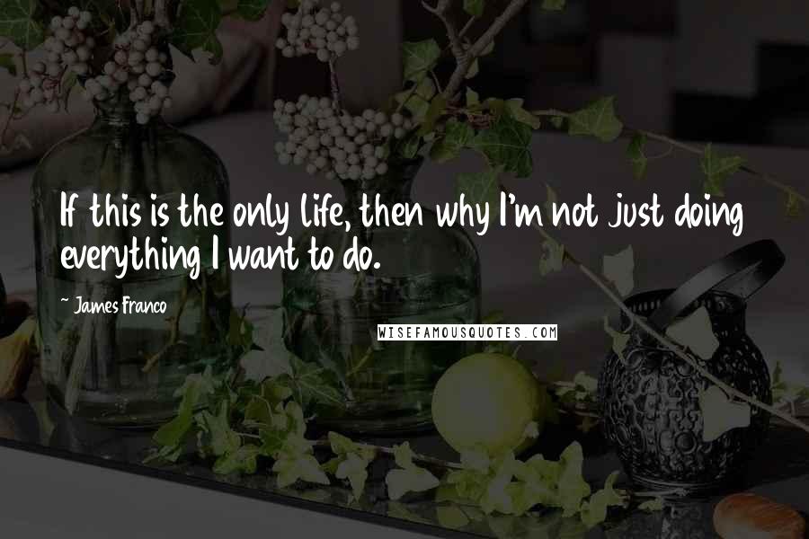 James Franco Quotes: If this is the only life, then why I'm not just doing everything I want to do.