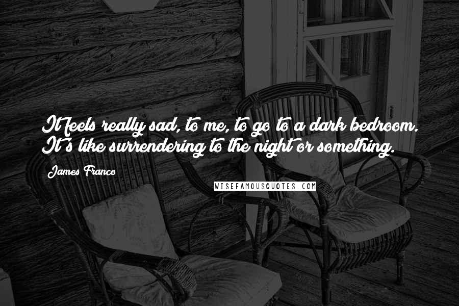 James Franco Quotes: It feels really sad, to me, to go to a dark bedroom. It's like surrendering to the night or something.