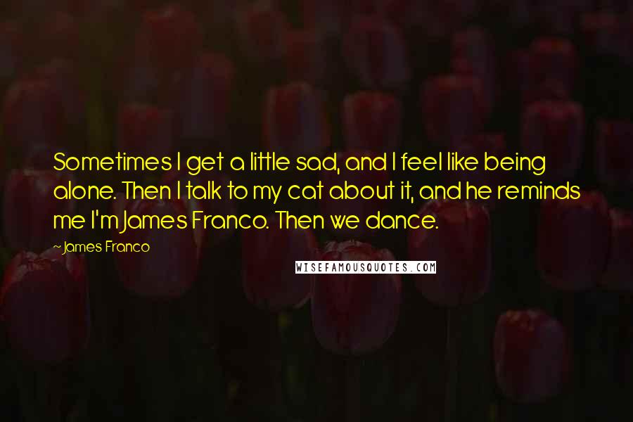 James Franco Quotes: Sometimes I get a little sad, and I feel like being alone. Then I talk to my cat about it, and he reminds me I'm James Franco. Then we dance.