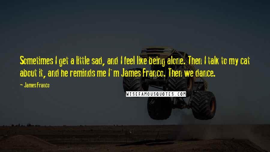 James Franco Quotes: Sometimes I get a little sad, and I feel like being alone. Then I talk to my cat about it, and he reminds me I'm James Franco. Then we dance.