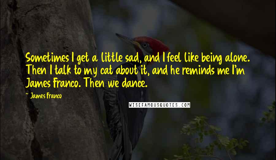 James Franco Quotes: Sometimes I get a little sad, and I feel like being alone. Then I talk to my cat about it, and he reminds me I'm James Franco. Then we dance.