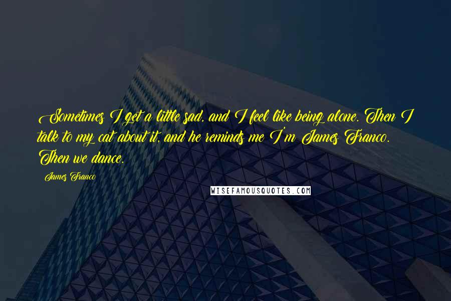 James Franco Quotes: Sometimes I get a little sad, and I feel like being alone. Then I talk to my cat about it, and he reminds me I'm James Franco. Then we dance.