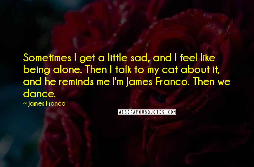 James Franco Quotes: Sometimes I get a little sad, and I feel like being alone. Then I talk to my cat about it, and he reminds me I'm James Franco. Then we dance.