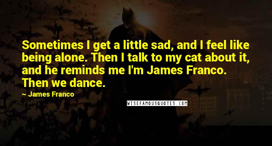 James Franco Quotes: Sometimes I get a little sad, and I feel like being alone. Then I talk to my cat about it, and he reminds me I'm James Franco. Then we dance.