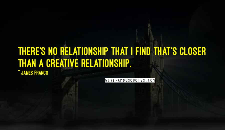 James Franco Quotes: There's no relationship that I find that's closer than a creative relationship.