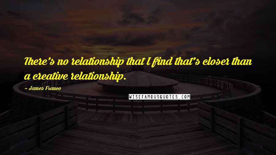 James Franco Quotes: There's no relationship that I find that's closer than a creative relationship.