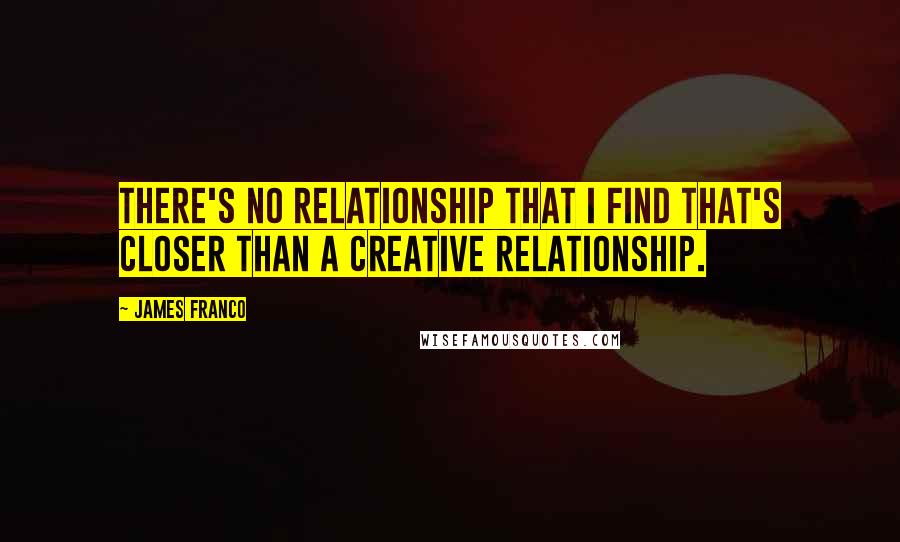 James Franco Quotes: There's no relationship that I find that's closer than a creative relationship.