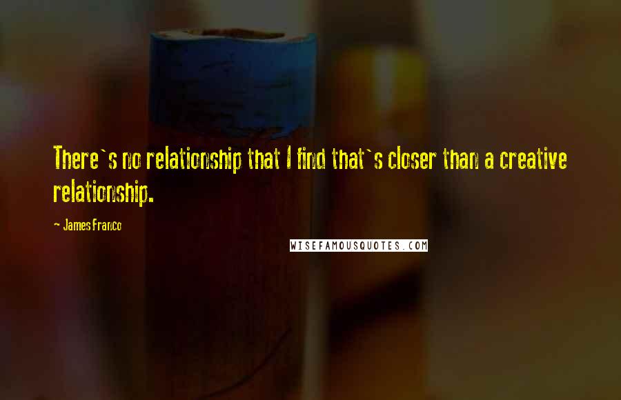 James Franco Quotes: There's no relationship that I find that's closer than a creative relationship.