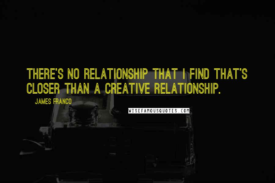 James Franco Quotes: There's no relationship that I find that's closer than a creative relationship.