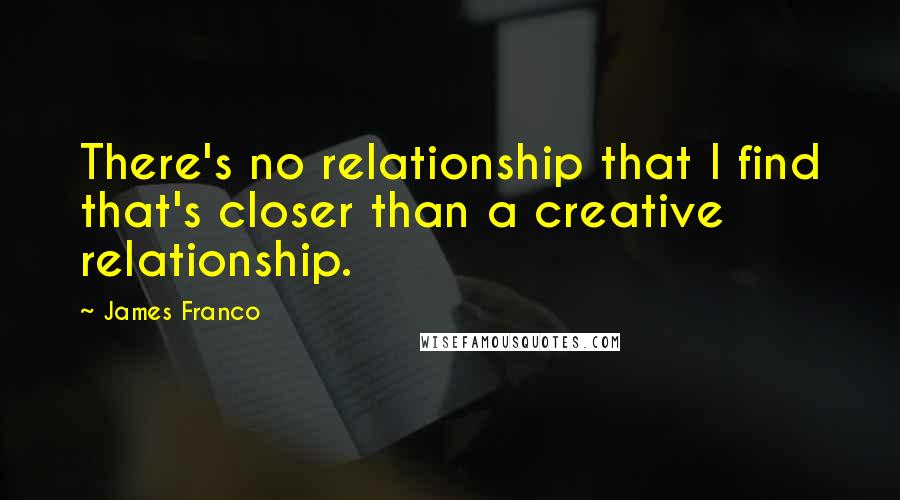 James Franco Quotes: There's no relationship that I find that's closer than a creative relationship.