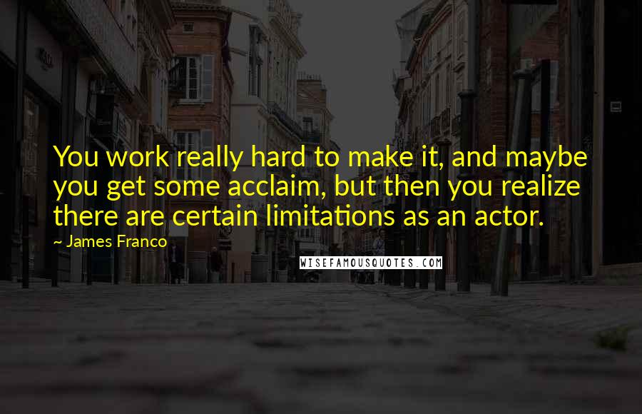 James Franco Quotes: You work really hard to make it, and maybe you get some acclaim, but then you realize there are certain limitations as an actor.