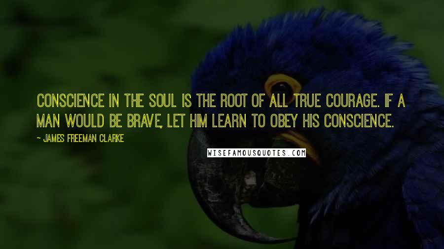James Freeman Clarke Quotes: Conscience in the soul is the root of all true courage. If a man would be brave, let him learn to obey his conscience.