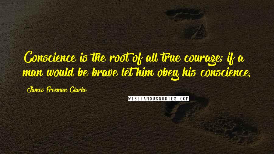 James Freeman Clarke Quotes: Conscience is the root of all true courage; if a man would be brave let him obey his conscience.
