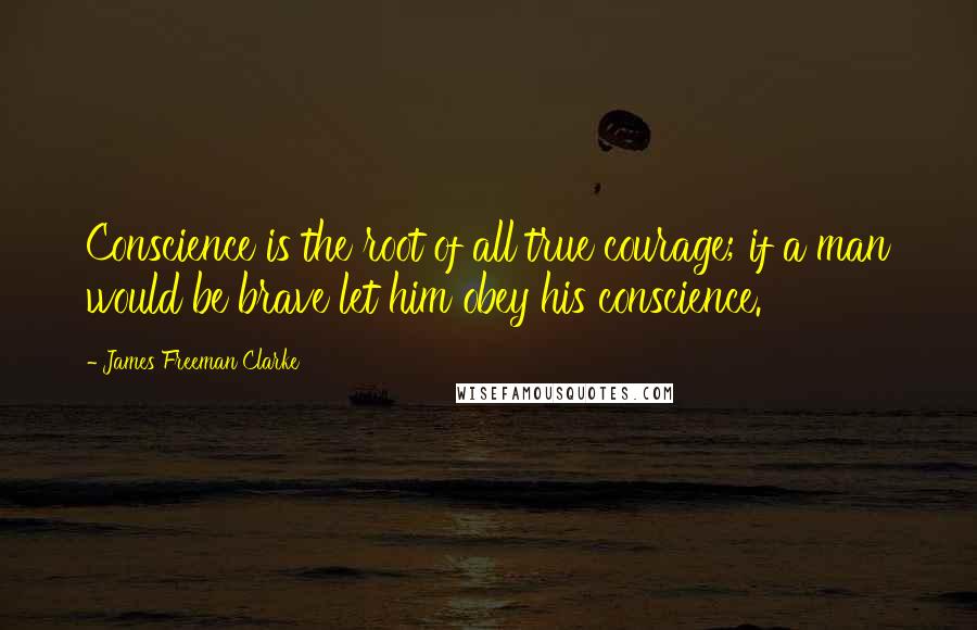 James Freeman Clarke Quotes: Conscience is the root of all true courage; if a man would be brave let him obey his conscience.