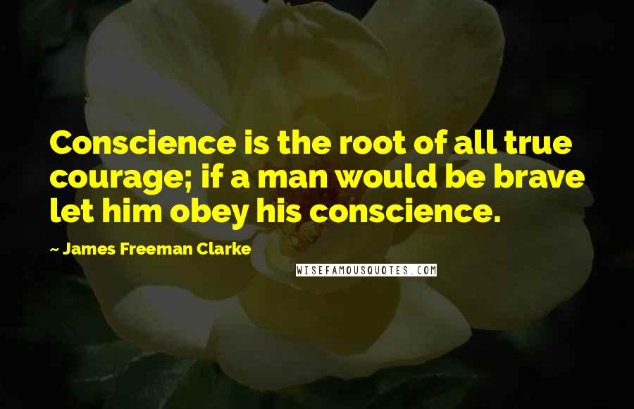 James Freeman Clarke Quotes: Conscience is the root of all true courage; if a man would be brave let him obey his conscience.