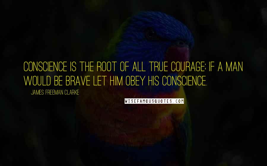 James Freeman Clarke Quotes: Conscience is the root of all true courage; if a man would be brave let him obey his conscience.