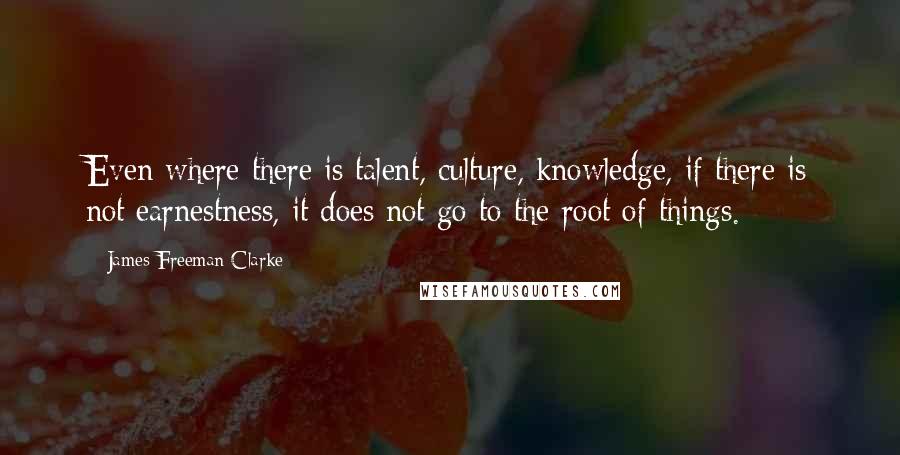 James Freeman Clarke Quotes: Even where there is talent, culture, knowledge, if there is not earnestness, it does not go to the root of things.