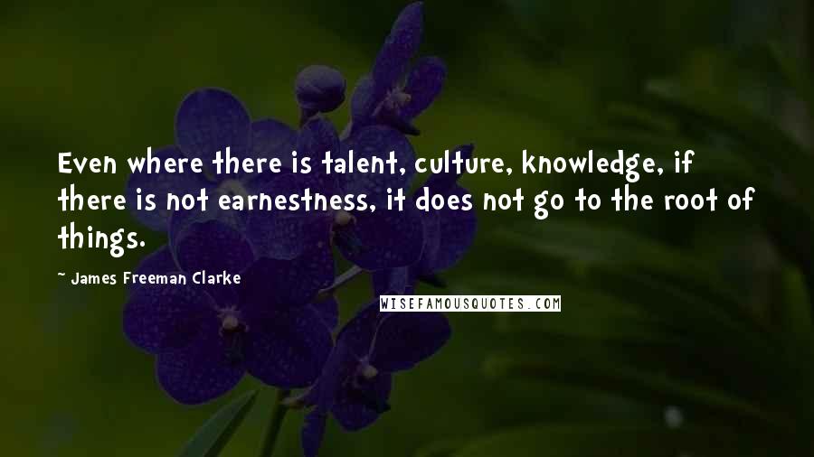 James Freeman Clarke Quotes: Even where there is talent, culture, knowledge, if there is not earnestness, it does not go to the root of things.