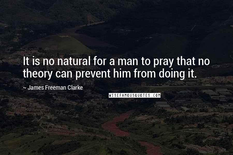 James Freeman Clarke Quotes: It is no natural for a man to pray that no theory can prevent him from doing it.
