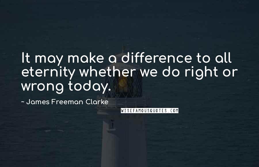 James Freeman Clarke Quotes: It may make a difference to all eternity whether we do right or wrong today.