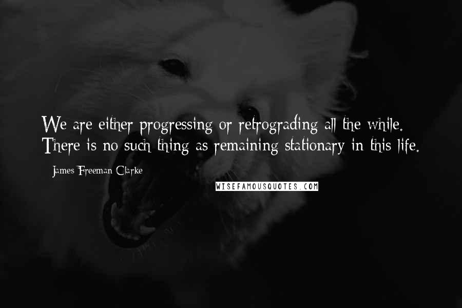 James Freeman Clarke Quotes: We are either progressing or retrograding all the while. There is no such thing as remaining stationary in this life.