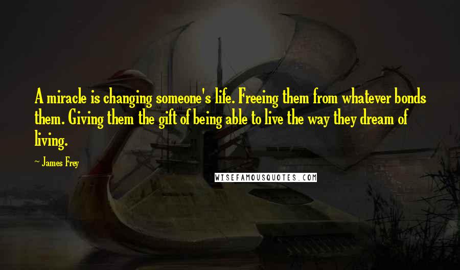 James Frey Quotes: A miracle is changing someone's life. Freeing them from whatever bonds them. Giving them the gift of being able to live the way they dream of living.