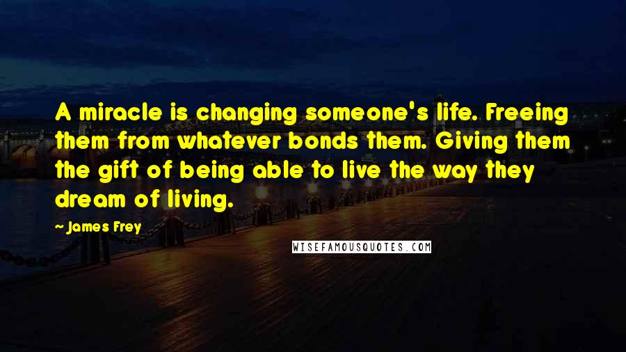 James Frey Quotes: A miracle is changing someone's life. Freeing them from whatever bonds them. Giving them the gift of being able to live the way they dream of living.