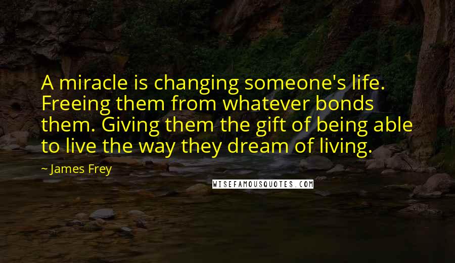 James Frey Quotes: A miracle is changing someone's life. Freeing them from whatever bonds them. Giving them the gift of being able to live the way they dream of living.