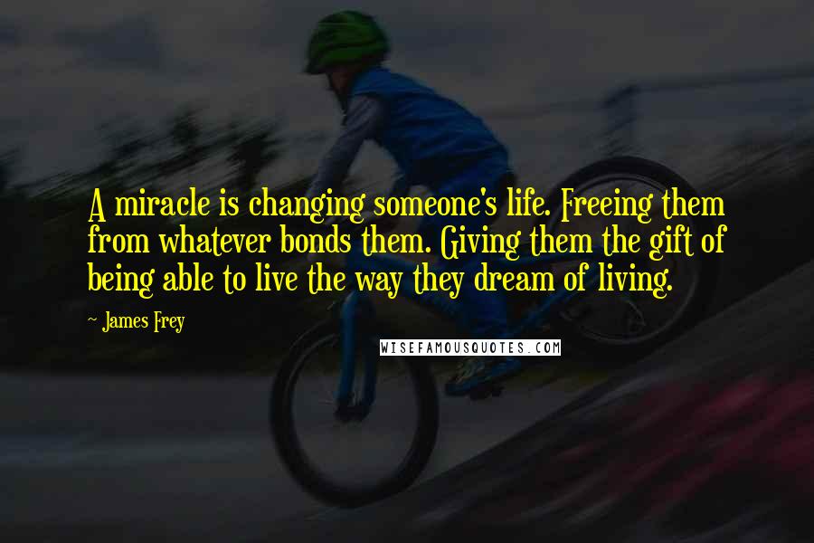 James Frey Quotes: A miracle is changing someone's life. Freeing them from whatever bonds them. Giving them the gift of being able to live the way they dream of living.