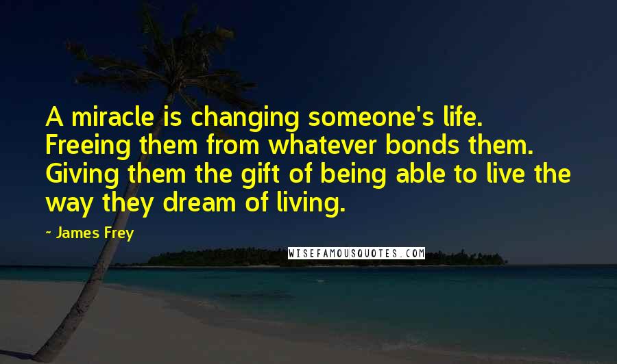 James Frey Quotes: A miracle is changing someone's life. Freeing them from whatever bonds them. Giving them the gift of being able to live the way they dream of living.