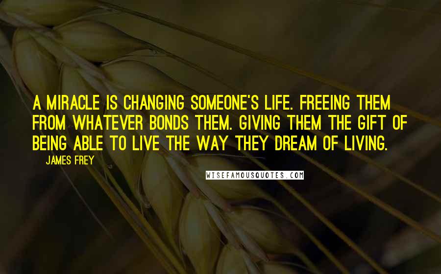 James Frey Quotes: A miracle is changing someone's life. Freeing them from whatever bonds them. Giving them the gift of being able to live the way they dream of living.