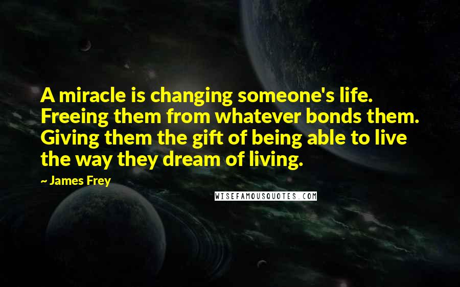 James Frey Quotes: A miracle is changing someone's life. Freeing them from whatever bonds them. Giving them the gift of being able to live the way they dream of living.