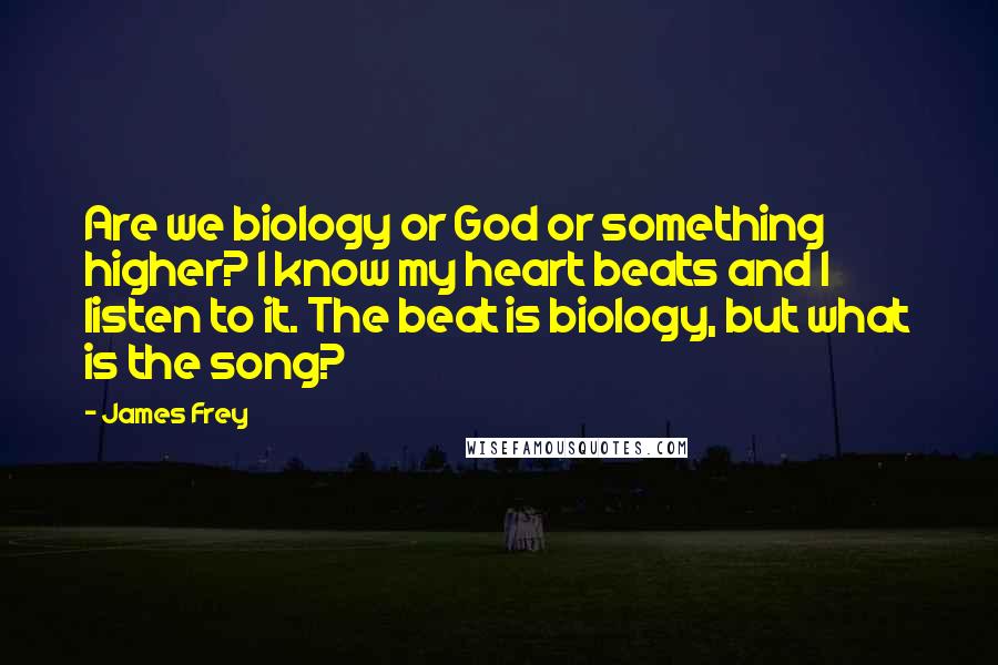 James Frey Quotes: Are we biology or God or something higher? I know my heart beats and I listen to it. The beat is biology, but what is the song?