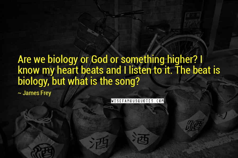 James Frey Quotes: Are we biology or God or something higher? I know my heart beats and I listen to it. The beat is biology, but what is the song?