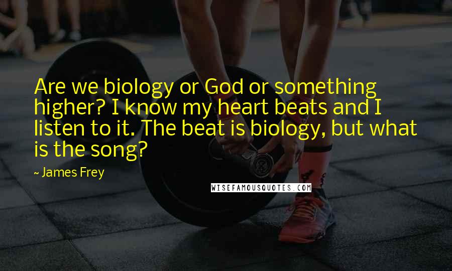 James Frey Quotes: Are we biology or God or something higher? I know my heart beats and I listen to it. The beat is biology, but what is the song?