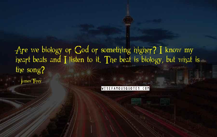 James Frey Quotes: Are we biology or God or something higher? I know my heart beats and I listen to it. The beat is biology, but what is the song?