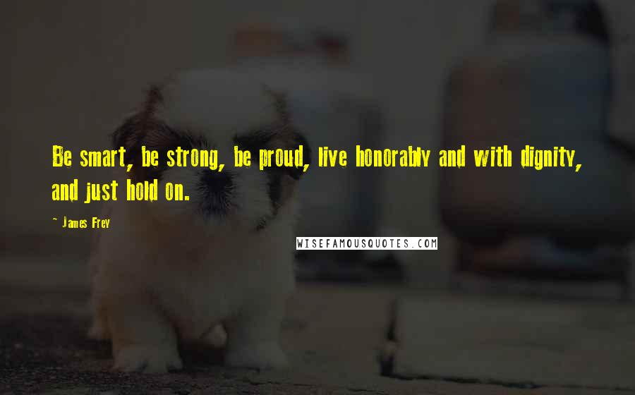 James Frey Quotes: Be smart, be strong, be proud, live honorably and with dignity, and just hold on.