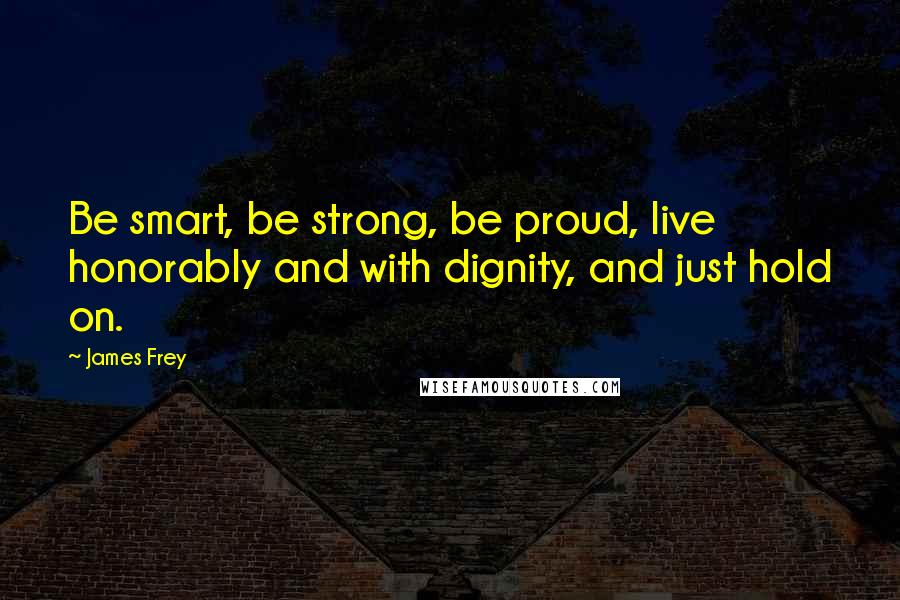 James Frey Quotes: Be smart, be strong, be proud, live honorably and with dignity, and just hold on.