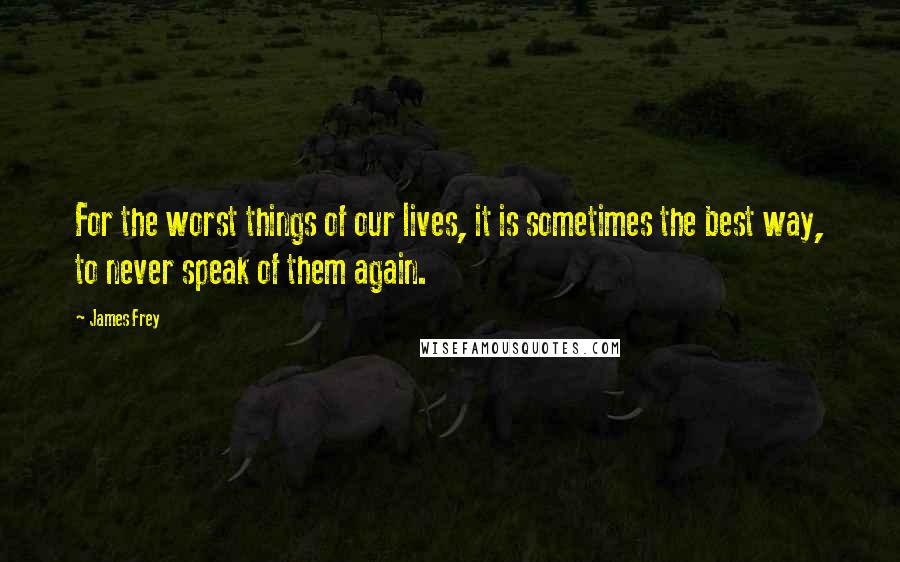 James Frey Quotes: For the worst things of our lives, it is sometimes the best way, to never speak of them again.