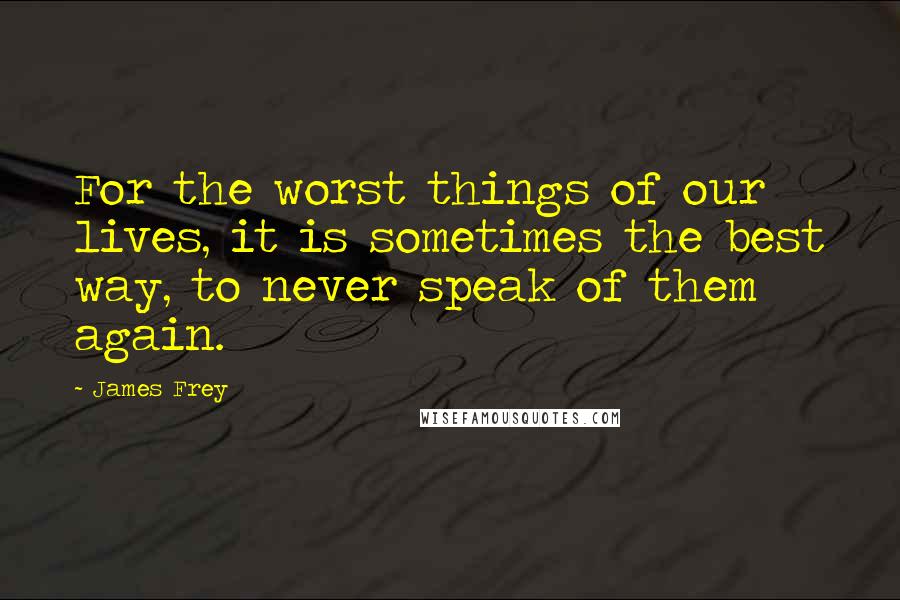 James Frey Quotes: For the worst things of our lives, it is sometimes the best way, to never speak of them again.