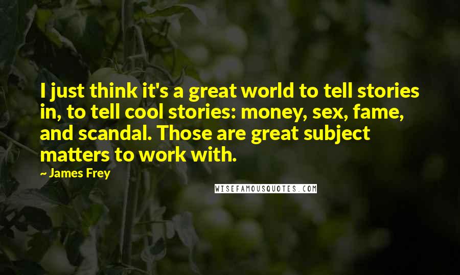 James Frey Quotes: I just think it's a great world to tell stories in, to tell cool stories: money, sex, fame, and scandal. Those are great subject matters to work with.