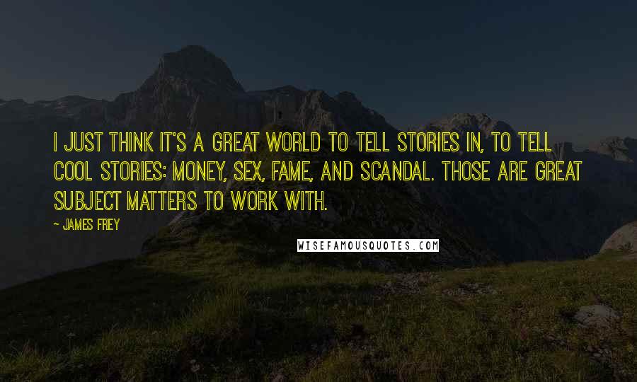 James Frey Quotes: I just think it's a great world to tell stories in, to tell cool stories: money, sex, fame, and scandal. Those are great subject matters to work with.