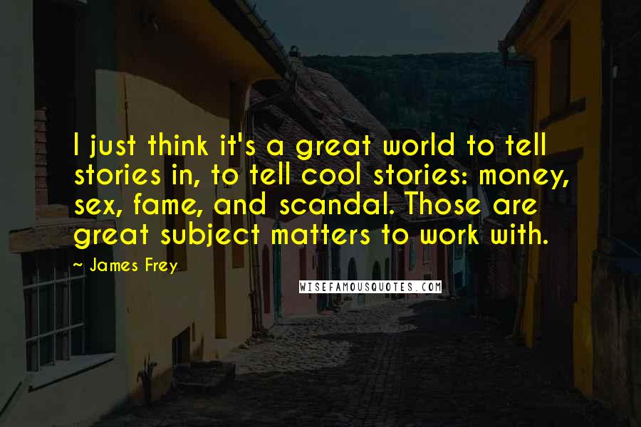 James Frey Quotes: I just think it's a great world to tell stories in, to tell cool stories: money, sex, fame, and scandal. Those are great subject matters to work with.