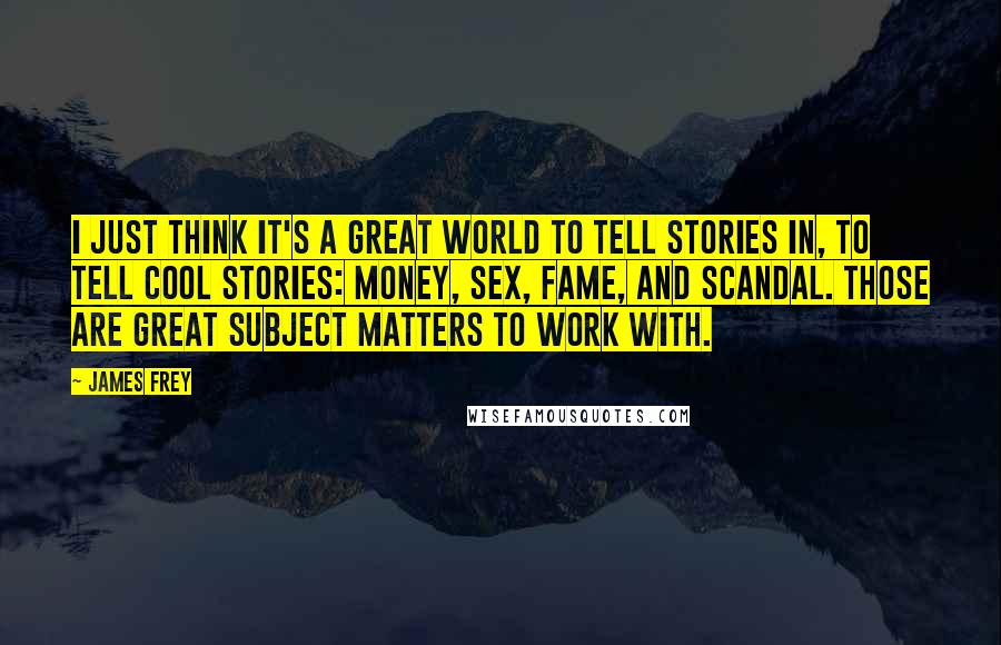 James Frey Quotes: I just think it's a great world to tell stories in, to tell cool stories: money, sex, fame, and scandal. Those are great subject matters to work with.