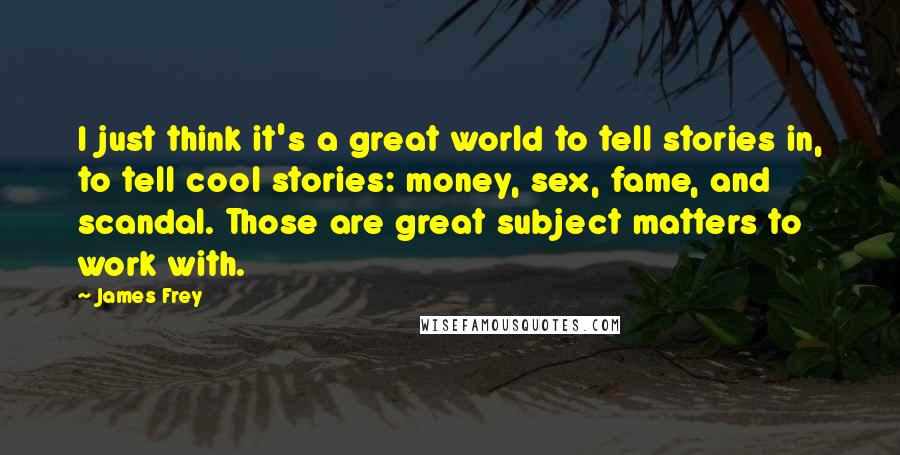 James Frey Quotes: I just think it's a great world to tell stories in, to tell cool stories: money, sex, fame, and scandal. Those are great subject matters to work with.