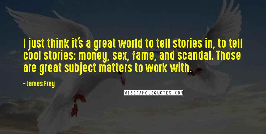 James Frey Quotes: I just think it's a great world to tell stories in, to tell cool stories: money, sex, fame, and scandal. Those are great subject matters to work with.